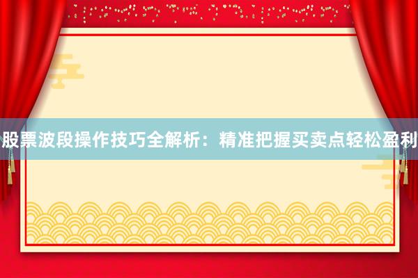 股票波段操作技巧全解析：精准把握买卖点轻松盈利