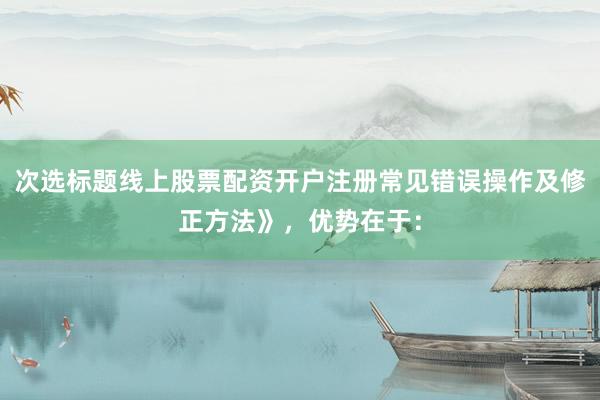 次选标题线上股票配资开户注册常见错误操作及修正方法》，优势在于：