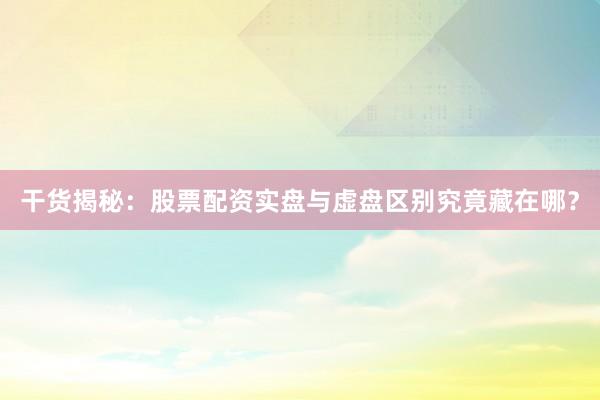 干货揭秘：股票配资实盘与虚盘区别究竟藏在哪？