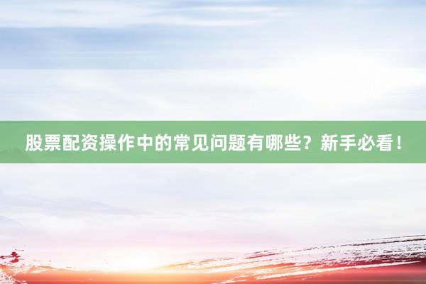 股票配资操作中的常见问题有哪些？新手必看！