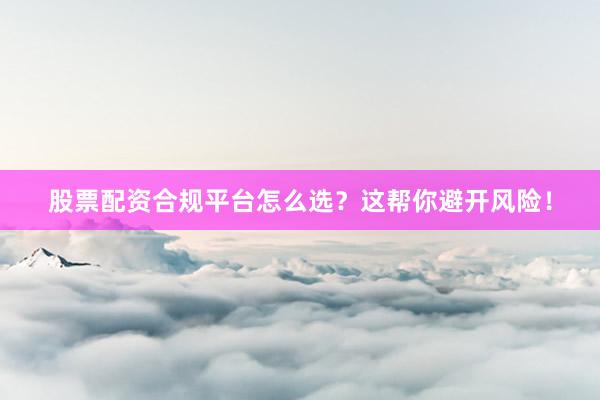 股票配资合规平台怎么选？这帮你避开风险！
