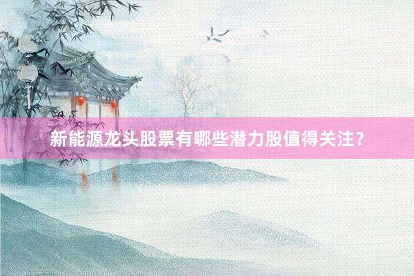 新能源龙头股票有哪些潜力股值得关注？