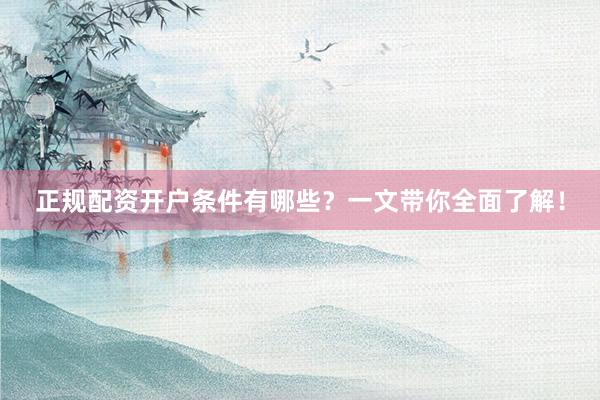 正规配资开户条件有哪些？一文带你全面了解！