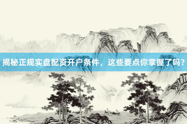 揭秘正规实盘配资开户条件，这些要点你掌握了吗？
