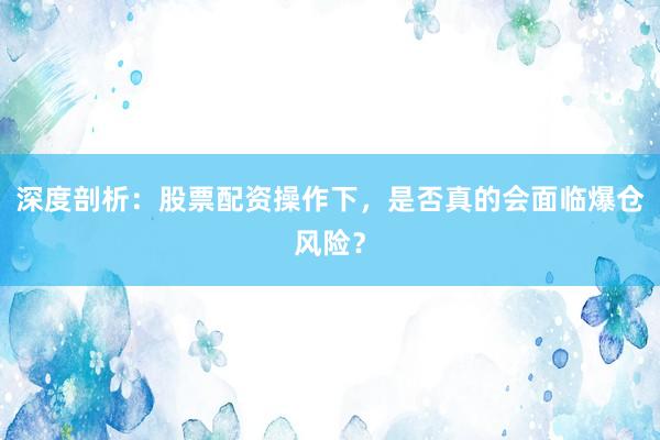 深度剖析：股票配资操作下，是否真的会面临爆仓风险？