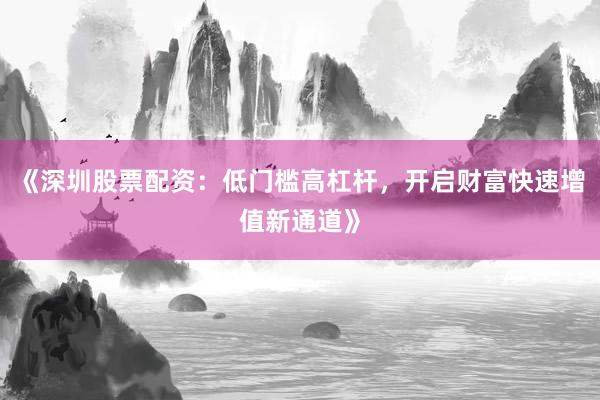 《深圳股票配资：低门槛高杠杆，开启财富快速增值新通道》