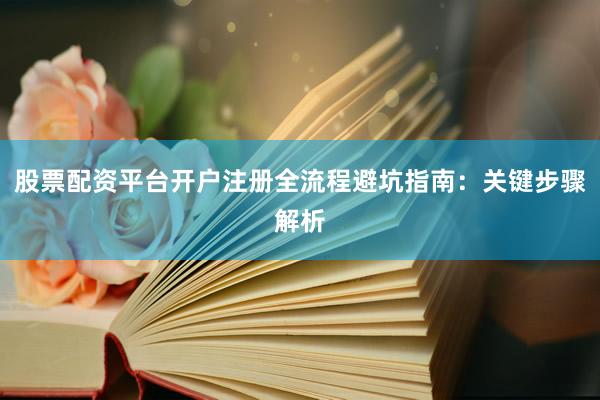 股票配资平台开户注册全流程避坑指南：关键步骤解析