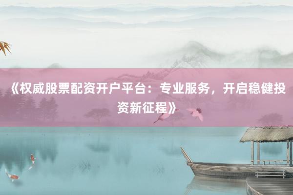 《权威股票配资开户平台：专业服务，开启稳健投资新征程》