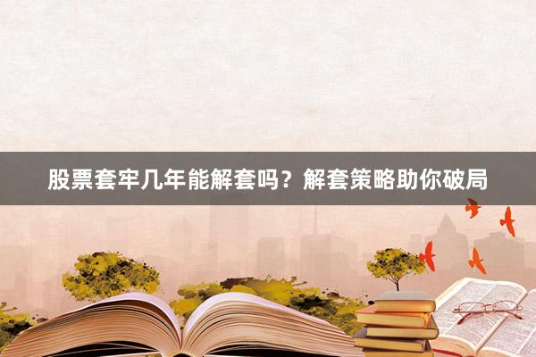 股票套牢几年能解套吗？解套策略助你破局