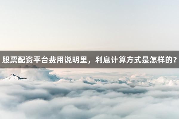 股票配资平台费用说明里，利息计算方式是怎样的？