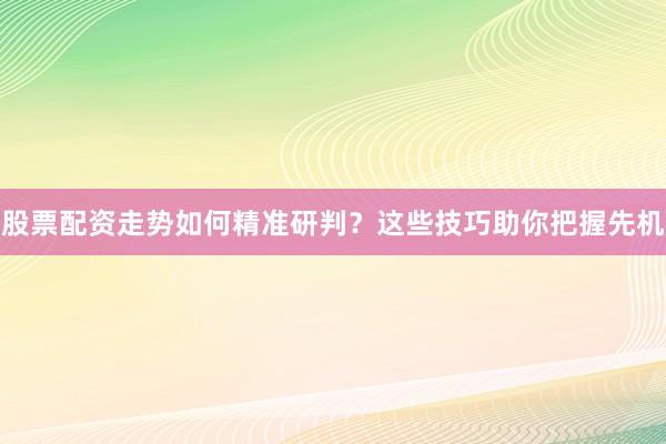 股票配资走势如何精准研判？这些技巧助你把握先机