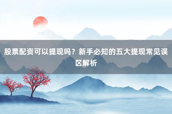 股票配资可以提现吗？新手必知的五大提现常见误区解析