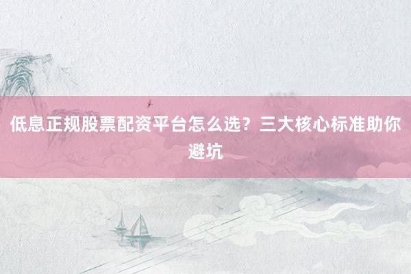 低息正规股票配资平台怎么选？三大核心标准助你避坑