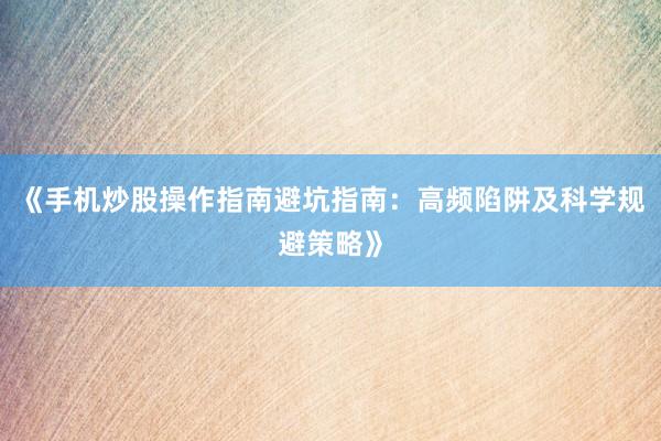 《手机炒股操作指南避坑指南：高频陷阱及科学规避策略》