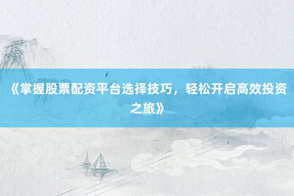 《掌握股票配资平台选择技巧，轻松开启高效投资之旅》