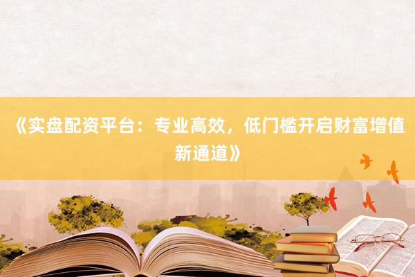 《实盘配资平台：专业高效，低门槛开启财富增值新通道》