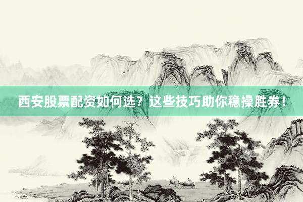 西安股票配资如何选？这些技巧助你稳操胜券！