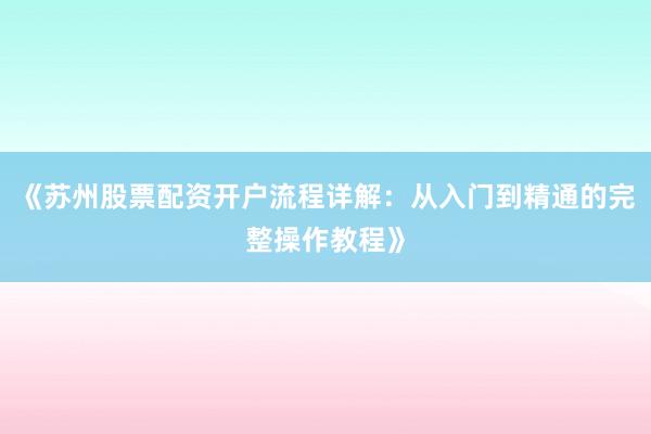 《苏州股票配资开户流程详解：从入门到精通的完整操作教程》
