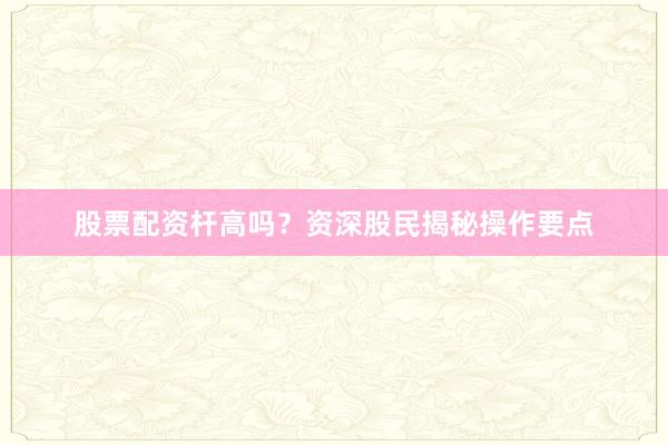 股票配资杆高吗？资深股民揭秘操作要点