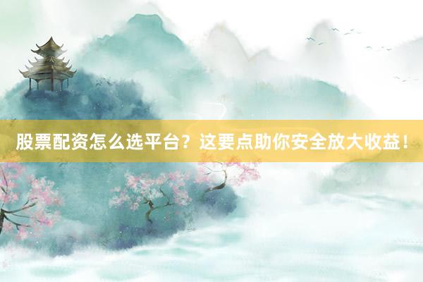 股票配资怎么选平台？这要点助你安全放大收益！
