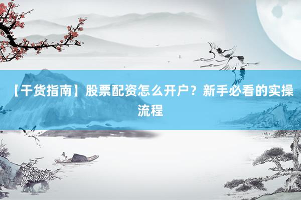 【干货指南】股票配资怎么开户？新手必看的实操流程