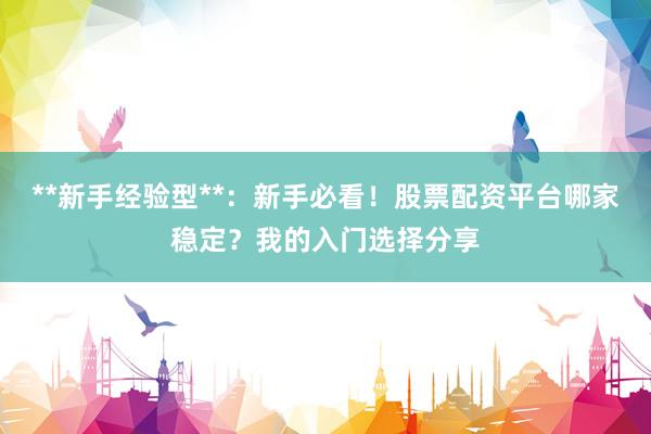 **新手经验型**：新手必看！股票配资平台哪家稳定？我的入门选择分享