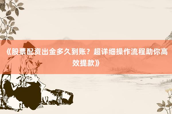 《股票配资出金多久到账？超详细操作流程助你高效提款》