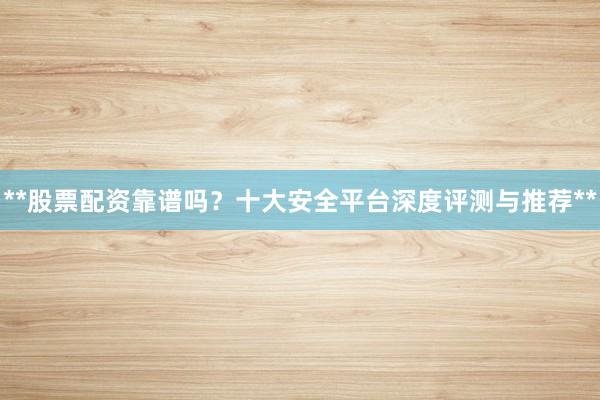 **股票配资靠谱吗？十大安全平台深度评测与推荐**