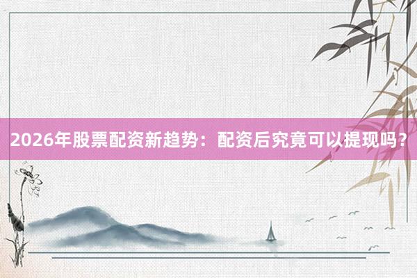 2026年股票配资新趋势：配资后究竟可以提现吗？