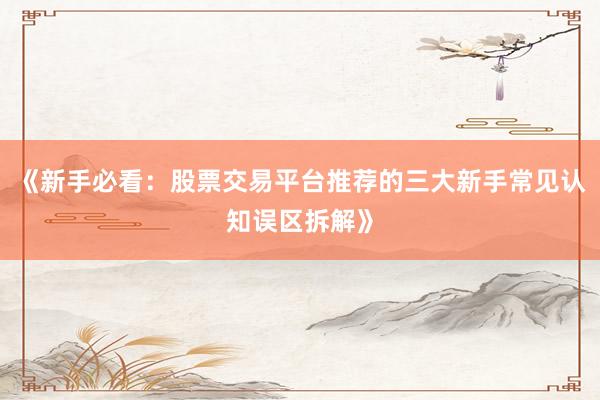 《新手必看：股票交易平台推荐的三大新手常见认知误区拆解》