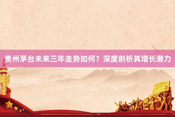 贵州茅台未来三年走势如何？深度剖析其增长潜力