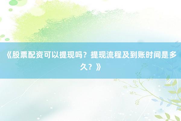 《股票配资可以提现吗？提现流程及到账时间是多久？》