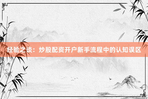 经验之谈：炒股配资开户新手流程中的认知误区
