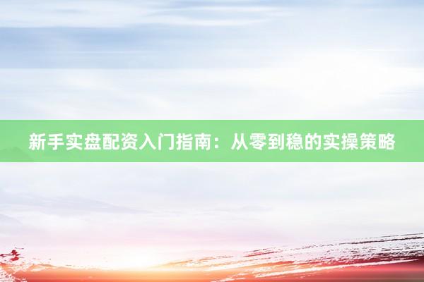 新手实盘配资入门指南：从零到稳的实操策略