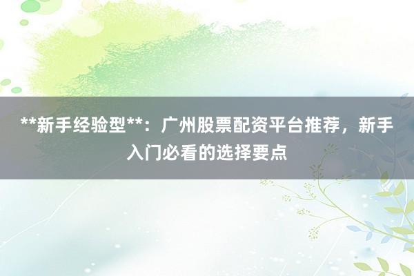 **新手经验型**：广州股票配资平台推荐，新手入门必看的选择要点