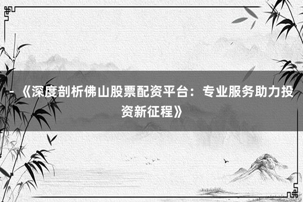 - 《深度剖析佛山股票配资平台：专业服务助力投资新征程》