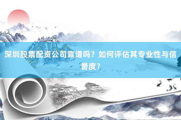 深圳股票配资公司靠谱吗？如何评估其专业性与信誉度？