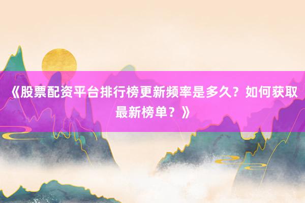 《股票配资平台排行榜更新频率是多久?如何获取最新榜单?》