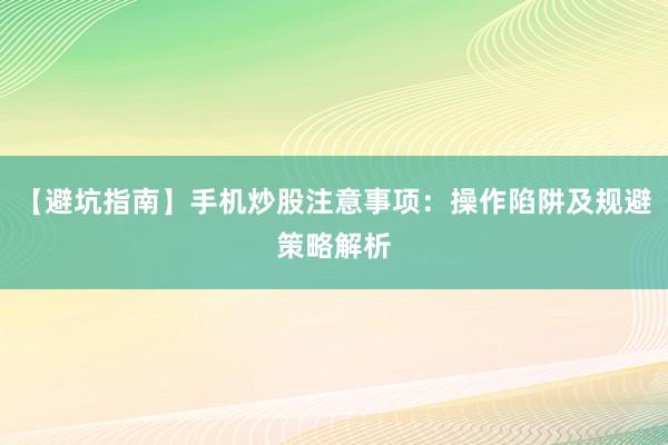 【避坑指南】手机炒股注意事项：操作陷阱及规避策略解析