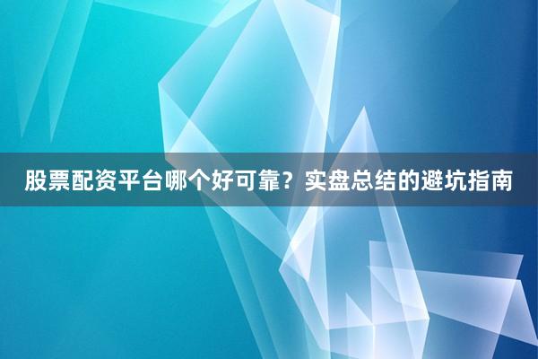 股票配资平台哪个好可靠？实盘总结的避坑指南