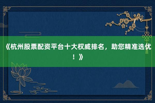 《杭州股票配资平台十大权威排名，助您精准选优！》