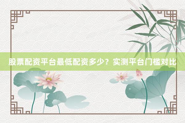 股票配资平台最低配资多少？实测平台门槛对比