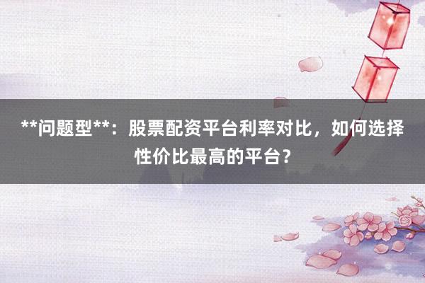**问题型**：股票配资平台利率对比，如何选择性价比最高的平台？