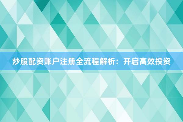 炒股配资账户注册全流程解析：开启高效投资