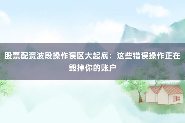 股票配资波段操作误区大起底：这些错误操作正在毁掉你的账户