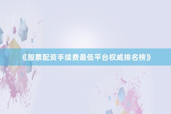 《股票配资手续费最低平台权威排名榜》