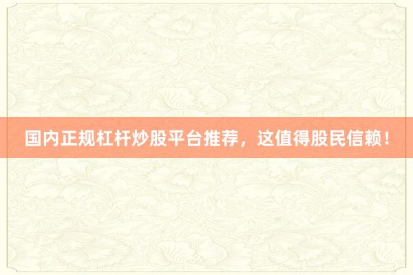 国内正规杠杆炒股平台推荐，这值得股民信赖！