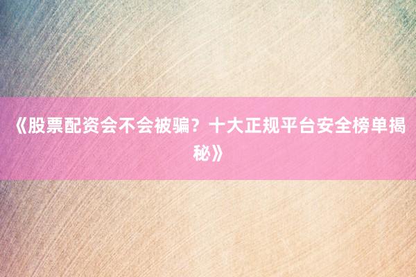 《股票配资会不会被骗？十大正规平台安全榜单揭秘》