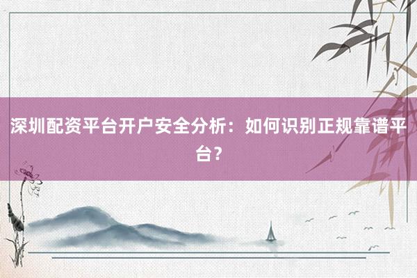 深圳配资平台开户安全分析：如何识别正规靠谱平台？