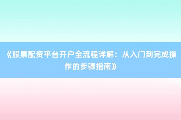 《股票配资平台开户全流程详解：从入门到完成操作的步骤指南》